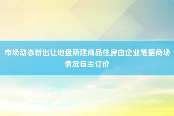 市场动态新出让地盘所建商品住房由企业笔据商场情况自主订价