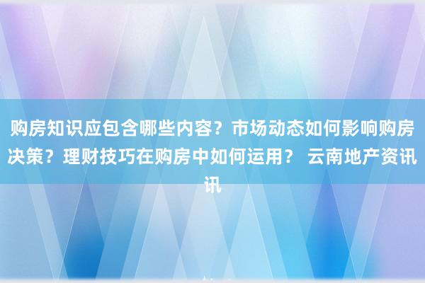 购房知识应包含哪些内容？市场动态如何影响购房决策？理财技巧在购房中如何运用？ 云南地产资讯