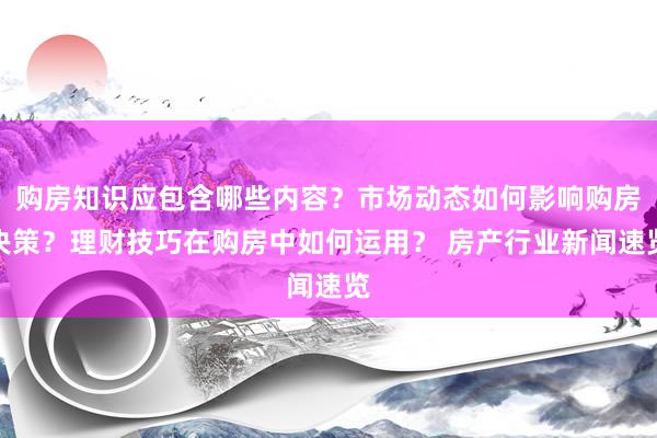 购房知识应包含哪些内容？市场动态如何影响购房决策？理财技巧在购房中如何运用？ 房产行业新闻速览