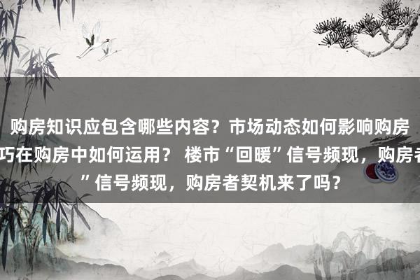 购房知识应包含哪些内容？市场动态如何影响购房决策？理财技巧在购房中如何运用？ 楼市“回暖”信号频现，购房者契机来了吗？