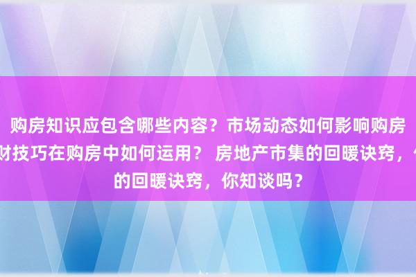 购房知识应包含哪些内容？市场动态如何影响购房决策？理财技巧在购房中如何运用？ 房地产市集的回暖诀窍，你知谈吗？