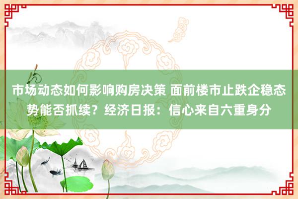 市场动态如何影响购房决策 面前楼市止跌企稳态势能否抓续？经济日报：信心来自六重身分