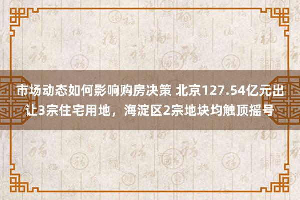 市场动态如何影响购房决策 北京127.54亿元出让3宗住宅用地，海淀区2宗地块均触顶摇号