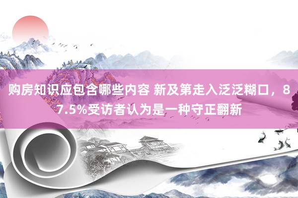 购房知识应包含哪些内容 新及第走入泛泛糊口，87.5%受访者认为是一种守正翻新