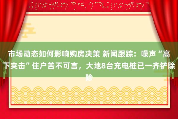 市场动态如何影响购房决策 新闻跟踪：噪声“高下夹击”住户苦不可言，大地8台充电桩已一齐铲除