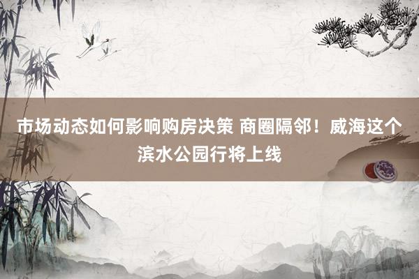 市场动态如何影响购房决策 商圈隔邻！威海这个滨水公园行将上线