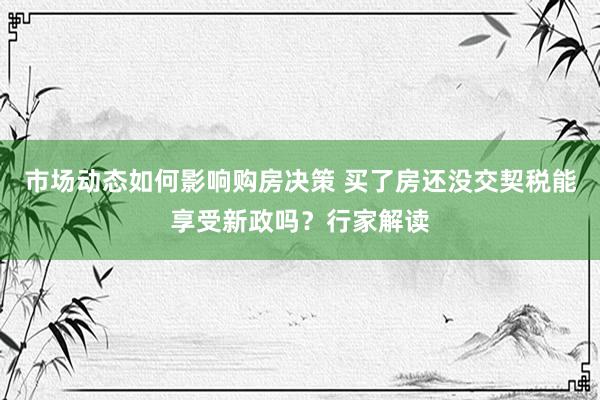 市场动态如何影响购房决策 买了房还没交契税能享受新政吗？行家解读