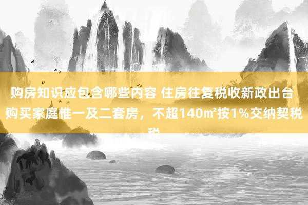 购房知识应包含哪些内容 住房往复税收新政出台 购买家庭惟一及二套房，不超140㎡按1%交纳契税