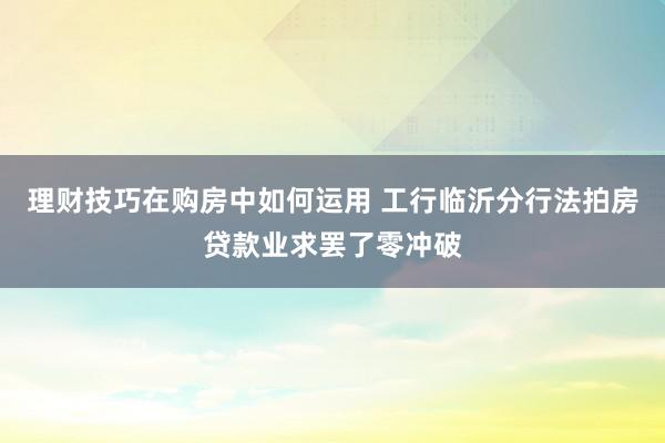 理财技巧在购房中如何运用 工行临沂分行法拍房贷款业求罢了零冲破