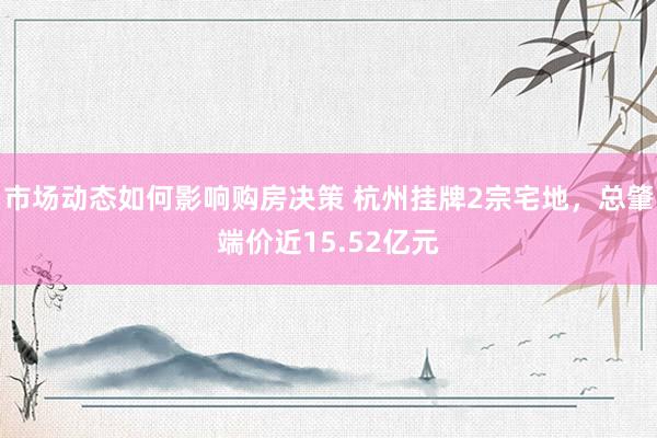 市场动态如何影响购房决策 杭州挂牌2宗宅地，总肇端价近15.52亿元