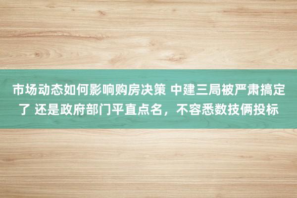 市场动态如何影响购房决策 中建三局被严肃搞定了 还是政府部门平直点名，不容悉数技俩投标