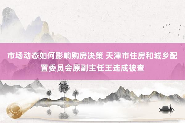 市场动态如何影响购房决策 天津市住房和城乡配置委员会原副主任王连成被查