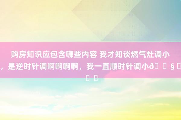 购房知识应包含哪些内容 我才知谈燃气灶调小火，是逆时针调啊啊啊啊，我一直顺时针调小😧 ​​