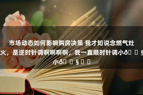 市场动态如何影响购房决策 我才知说念燃气灶调小火，是逆时针调啊啊啊啊，我一直顺时针调小😧 ​​