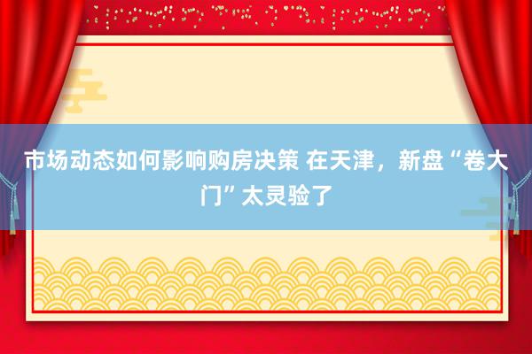 市场动态如何影响购房决策 在天津，新盘“卷大门”太灵验了