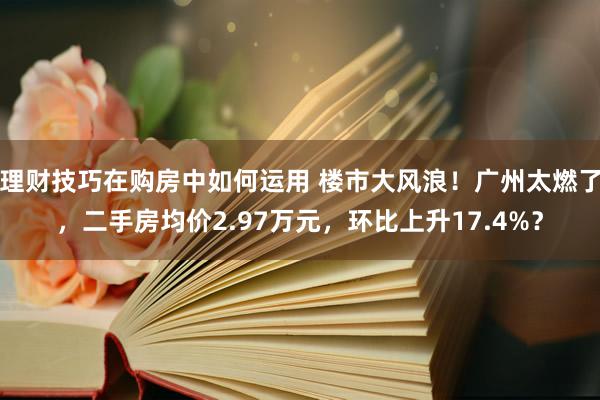 理财技巧在购房中如何运用 楼市大风浪！广州太燃了，二手房均价2.97万元，环比上升17.4%？