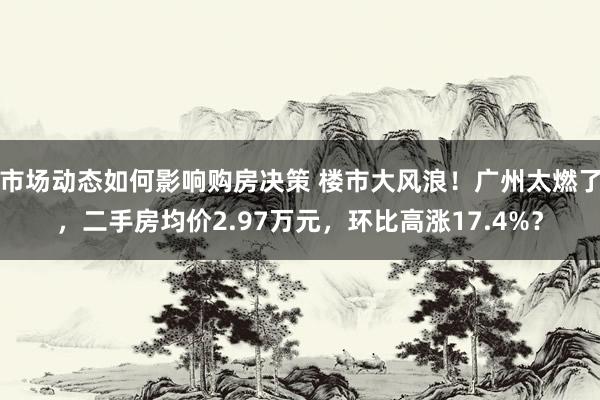 市场动态如何影响购房决策 楼市大风浪！广州太燃了，二手房均价2.97万元，环比高涨17.4%？