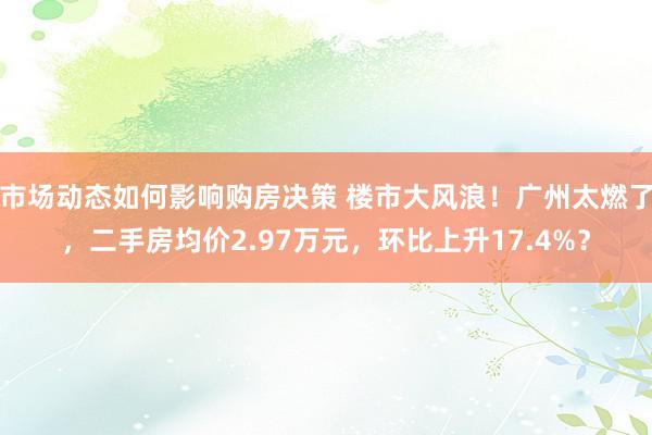 市场动态如何影响购房决策 楼市大风浪！广州太燃了，二手房均价2.97万元，环比上升17.4%？