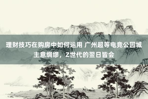 理财技巧在购房中如何运用 广州超等电竞公园城主意绸缪，Z世代的翌日皆会