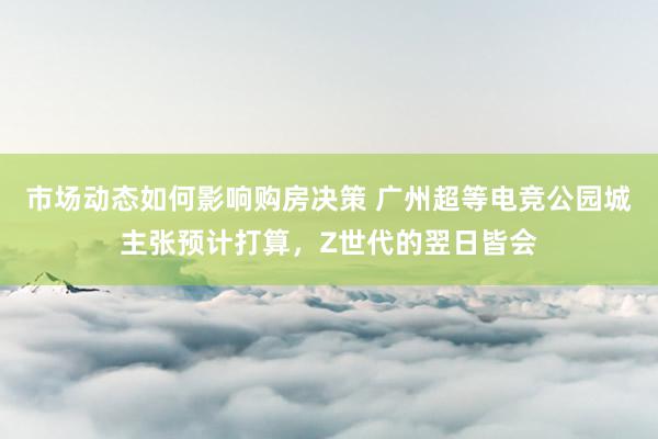 市场动态如何影响购房决策 广州超等电竞公园城主张预计打算，Z世代的翌日皆会