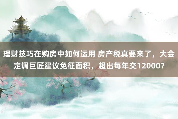 理财技巧在购房中如何运用 房产税真要来了，大会定调巨匠建议免征面积，超出每年交12000？