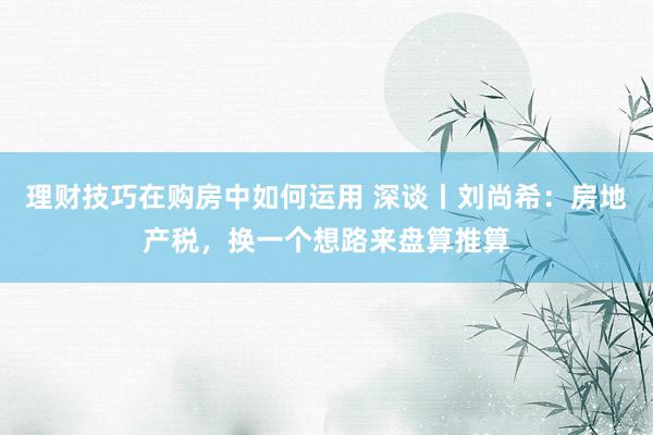 理财技巧在购房中如何运用 深谈丨刘尚希：房地产税，换一个想路来盘算推算