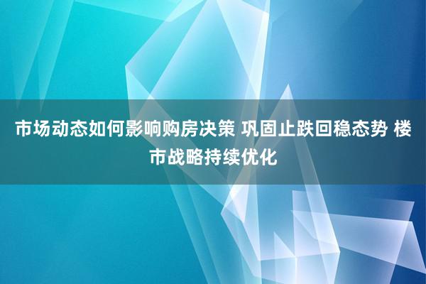 市场动态如何影响购房决策 巩固止跌回稳态势 楼市战略持续优化