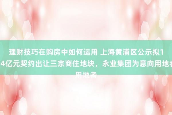 理财技巧在购房中如何运用 上海黄浦区公示拟194亿元契约出让三宗商住地块，永业集团为意向用地者