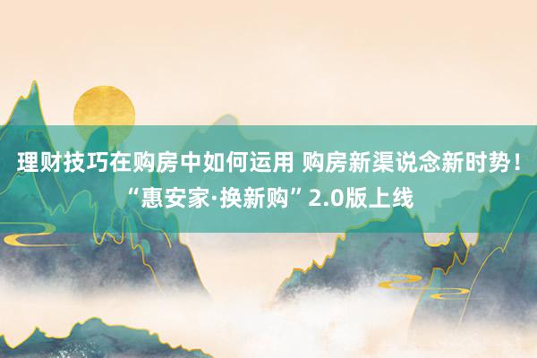 理财技巧在购房中如何运用 购房新渠说念新时势！“惠安家·换新购”2.0版上线