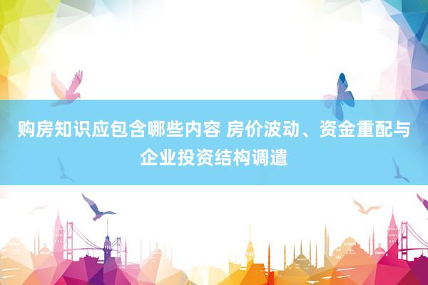 购房知识应包含哪些内容 房价波动、资金重配与企业投资结构调遣