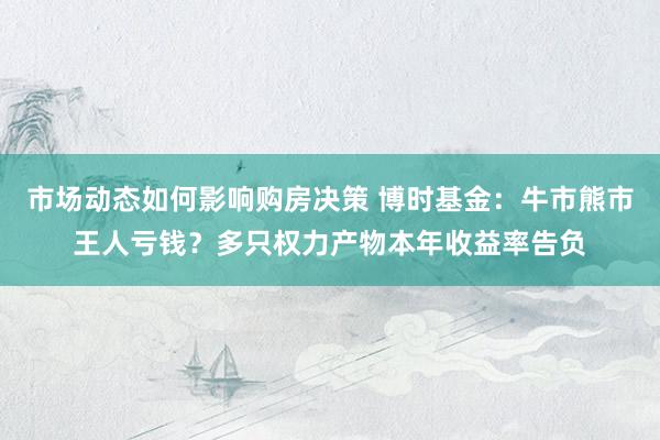 市场动态如何影响购房决策 博时基金：牛市熊市王人亏钱？多只权力产物本年收益率告负