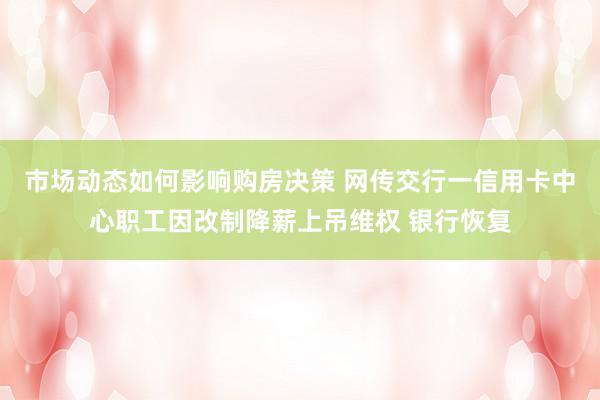 市场动态如何影响购房决策 网传交行一信用卡中心职工因改制降薪上吊维权 银行恢复