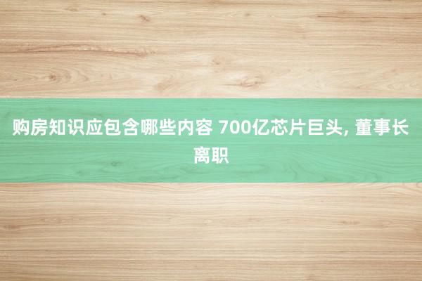 购房知识应包含哪些内容 700亿芯片巨头, 董事长离职