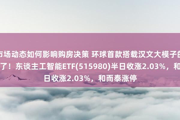 市场动态如何影响购房决策 环球首款搭载汉文大模子的AI眼镜来了！东谈主工智能ETF(515980)半日收涨2.03%，和而泰涨停