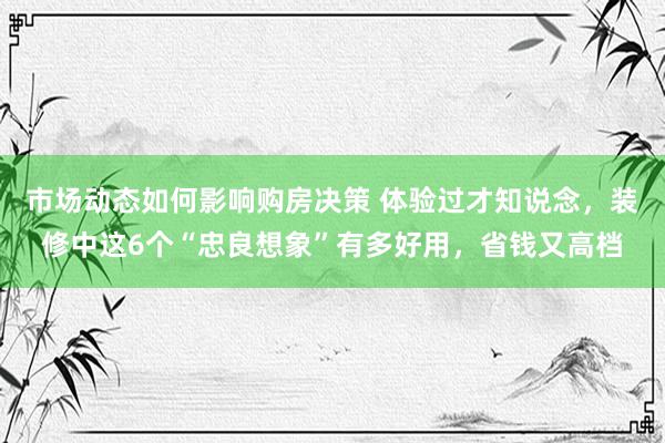 市场动态如何影响购房决策 体验过才知说念，装修中这6个“忠良想象”有多好用，省钱又高档