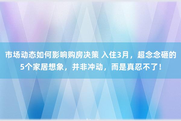 市场动态如何影响购房决策 入住3月，超念念砸的5个家居想象，并非冲动，而是真忍不了！