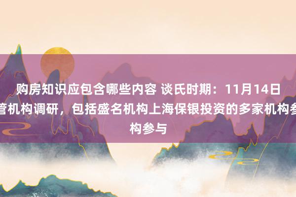 购房知识应包含哪些内容 谈氏时期：11月14日接管机构调研，包括盛名机构上海保银投资的多家机构参与