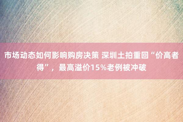 市场动态如何影响购房决策 深圳土拍重回“价高者得”，最高溢价15%老例被冲破