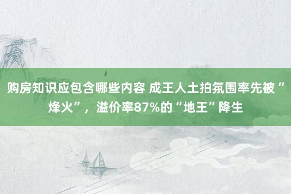 购房知识应包含哪些内容 成王人土拍氛围率先被“烽火”，溢价率87%的“地王”降生