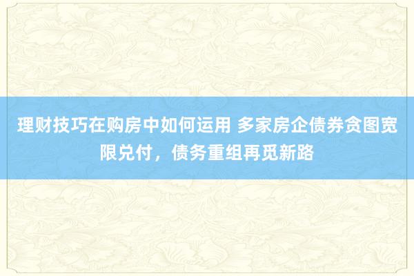 理财技巧在购房中如何运用 多家房企债券贪图宽限兑付，债务重组再觅新路