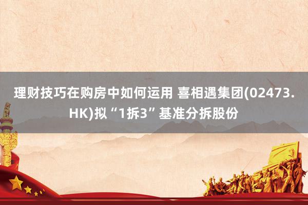 理财技巧在购房中如何运用 喜相遇集团(02473.HK)拟“1拆3”基准分拆股份