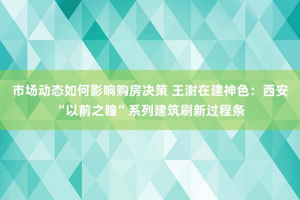 市场动态如何影响购房决策 王澍在建神色：西安“以前之瞳”系列建筑刷新过程条