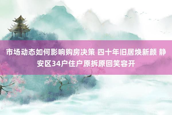 市场动态如何影响购房决策 四十年旧居焕新颜 静安区34户住户原拆原回笑容开