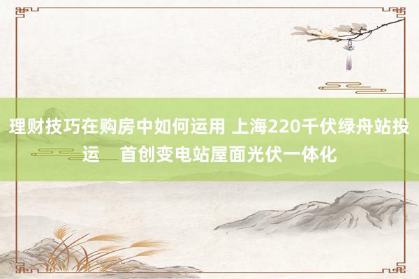 理财技巧在购房中如何运用 上海220千伏绿舟站投运    首创变电站屋面光伏一体化