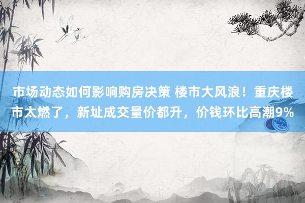 市场动态如何影响购房决策 楼市大风浪！重庆楼市太燃了，新址成交量价都升，价钱环比高潮9%