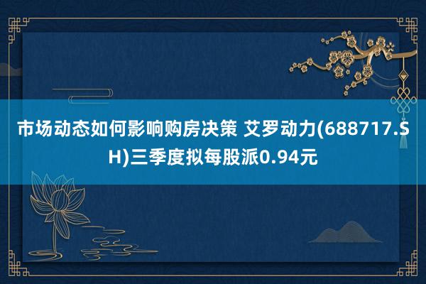 市场动态如何影响购房决策 艾罗动力(688717.SH)三季度拟每股派0.94元