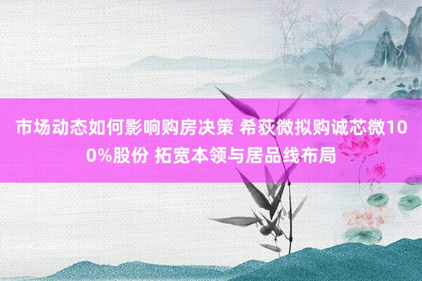 市场动态如何影响购房决策 希荻微拟购诚芯微100%股份 拓宽本领与居品线布局