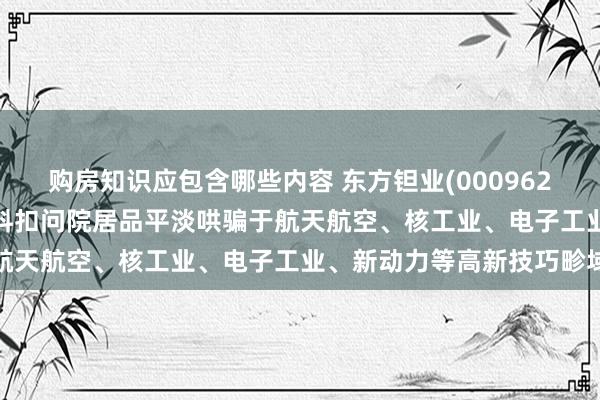 购房知识应包含哪些内容 东方钽业(000962.SZ)：西北惊奇金属材料扣问院居品平淡哄骗于航天航空、核工业、电子工业、新动力等高新技巧畛域