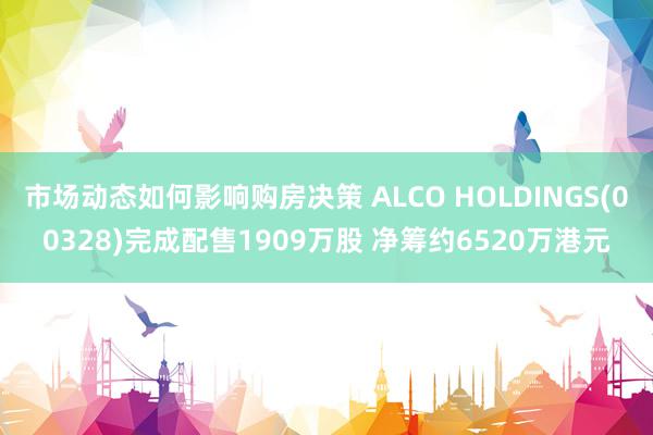 市场动态如何影响购房决策 ALCO HOLDINGS(00328)完成配售1909万股 净筹约6520万港元