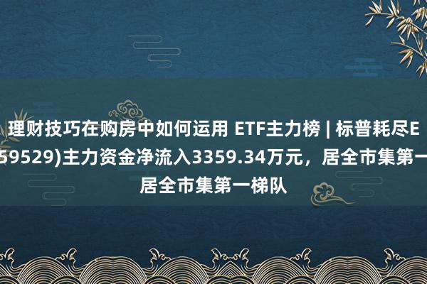 理财技巧在购房中如何运用 ETF主力榜 | 标普耗尽ETF(159529)主力资金净流入3359.34万元，居全市集第一梯队